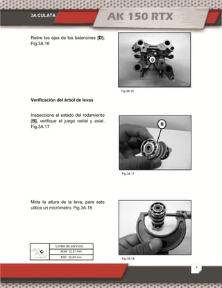 3A CULATA
9
Fig.3A.18
Fig.3A.16
Fig.3A.17
Retire los ejes de los balancines [D].
Fig.3A.16
Verificación del árbol de levas
Inspeccione el estado del rodamiento
[B], verifique el juego radial y axial.
Fig.3A.17
Mida la altura de la leva, para esto
utilice un micrómetro. Fig.3A.18
D
B
ADM 32.81 mm
Límite de servicio
ESC 32.64 mm
 