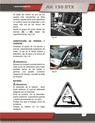 1 MANTENIMIENTO
23
Fig.1.42
Fig.1.43
El cable del Clutch es uno de los
ajustes más importantes, se debe
verificar regularmente para garantizar
un cambio suave de engranaje y una
mejor vida útil de los discos del
clutch.
Ajuste la guaya de clutch desde las
tuercas [A] y [B], según las
especificaciones. Fig.1.42
VERIFICACIÓN DE PERNOS Y
TUERCAS
Chequee el ajuste de los pernos y
tuercas, especialmente pasadores de
motor, el eje de la llanta trasera y
delantera, eje de tijera y la tuerca de
la dirección. Fig.1.43
Advertencia
Aplique los torques recomendados en
cada punto de verificación para evitar
posibles daños en las partes o
generar una posible condición
insegura de manejo, consulte la tabla
de torques
BATERÍA
Advertencia
El electrolito de la batería, tiene
ácido sulfúrico, el cual es altamente
peligroso por su toxicidad.
Evite el contacto con el electrolito,
podría ocasionar quemaduras graves
o daños permanentes en los ojos.
Proteja sus ojos al trabajar cerca de
la batería.
Cargue la batería en un lugar
ventilado.
A
B
 
