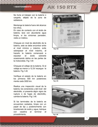 1 MANTENIMIENTO
24
Fig.1.45
Fig.1.44
Fig.1.46
No fume al trabajar con la batería o
cargarla, aléjela de la zona de
soldadura.
Mantenga la batería fuera del alcance
los niños.
En caso de contacto con el ácido de
batería, lave con abundante agua
limpia, si los síntomas persisten,
visite un médico.
Chequee en nivel de electrolito de la
batería, este se debe encontrar entre
el nivel mínimo y máximo, evite
sobrepasar el nivel máximo, al
hacerlo la batería comenzará a
expulsar el ácido sobrante
ocasionando daños en las partes de
la motocicleta. Fig.1.44
Chequee el voltaje de la batería. Si el
voltaje es menor a 12.3V recargue la
batería. Fig.1.45
Verifique el estado de la batería en
los primeros 500 km posteriores
mente cada 3000 km.
Realice una inspección visual de la
batería, los conectores y del nivel del
electrolito, si presenta algún signo de
ruptura o de fugas de electrolito,
cambie la batería. Fig.1.46
Si los terminales de la batería se
encuentran oxidados, limpie con un
papel de lija y posteriormente con
bicarbonato de sodio y agua, lubrique
con vaselina al terminar el
procedimiento.
 