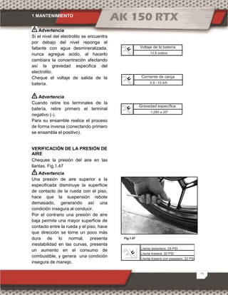 1 MANTENIMIENTO
25
Advertencia
Si el nivel del electrolito se encuentra
por debajo del nivel reponga el
faltante con agua desmineralizada,
nunca agregue acido, al hacerlo
cambiara la concentración afectando
así la gravedad especifica del
electrolito.
Cheque el voltaje de salida de la
batería.
Advertencia
Cuando retire los terminales de la
batería, retire primero el terminal
negativo (-).
Para su ensamble realice el proceso
de forma inversa (conectando primero
se ensambla el positivo).
VERIFICACIÓN DE LA PRESIÓN DE
AIRE
Chequee la presión del aire en las
llantas. Fig.1.47
Advertencia
Una presión de aire superior a la
especificada disminuye la superficie
de contacto de la rueda con el piso,
hace que la suspensión rebote
demasiado, generando así una
condición insegura al conducir.
Por el contrario una presión de aire
baja permite una mayor superficie de
contacto entre la rueda y el piso, hace
que dirección se torne un poco más
dura de lo normal, presenta
inestabilidad en las curvas, presenta
un aumento en el consumo de
combustible, y genera una condición
insegura de manejo.
Gravedad específica
1,280 a 20
Fig.1.47
Voltaje de la batería
12.8 voltios
Corriente de carga
0.9 - 10 A/h
Llanta delantera: 28 PSI
Llanta trasera: 30 PSI
Llanta trasera con pasajero: 32 PSI
 