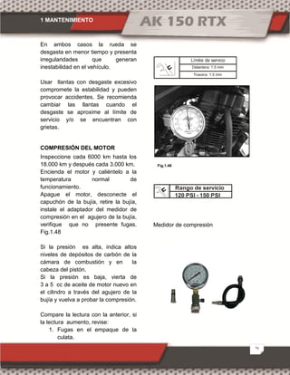 1 MANTENIMIENTO
26
En ambos casos la rueda se
desgasta en menor tiempo y presenta
irregularidades que generan
inestabilidad en el vehículo.
Usar llantas con desgaste excesivo
compromete la estabilidad y pueden
provocar accidentes. Se recomienda
cambiar las llantas cuando el
desgaste se aproxime al límite de
servicio y/o se encuentran con
grietas.
COMPRESIÓN DEL MOTOR
Inspeccione cada 6000 km hasta los
18.000 km y después cada 3.000 km.
Encienda el motor y caliéntelo a la
temperatura normal de
funcionamiento.
Apague el motor, desconecte el
capuchón de la bujía, retire la bujía,
instale el adaptador del medidor de
compresión en el agujero de la bujía,
verifique que no presente fugas.
Fig.1.48
Si la presión es alta, indica altos
niveles de depósitos de carbón de la
cámara de combustión y en la
cabeza del pistón.
Si la presión es baja, vierta de
3 a 5 cc de aceite de motor nuevo en
el cilindro a través del agujero de la
bujía y vuelva a probar la compresión.
Compare la lectura con la anterior, si
la lectura aumento, revise:
1. Fugas en el empaque de la
culata.
Medidor de compresión
Fig.1.48
Rango de servicio
120 PSI - 150 PSI
Delantera: 1.5 mm
Límite de servico
Trasera: 1.5 mm
 