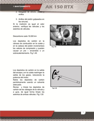 1 MANTENIMIENTO
27
2. Desgaste de cilindro, pistón y
anillos
3. Anillos del pistón golpeados en
las ranuras.
Si la medición es igual al valor
anterior, verifique las válvulas y los
asientos de válvulas.
Descarbone cada 18.000 km
Los depósitos de carbón en la
cámara de combustión en la culata y
en la cabeza del pistón incrementara
los valores de compresión y pueden
causar un pre – encendido o un
sobrecalentamiento. Fig.1.49
Los depósitos de carbón en la salida
del escape y en la culata restringen la
salida de los gases, reduciendo la
potencia del motor.
Retire los depósitos de carbón
periódicamente usando un solvente
adecuado.
Revise y limpie los depósitos de
carbón de los vástagos de la válvula y
a guía, de igual forma limpie los
asientos de ambas válvulas. Fig.1.50
Fig.1.50
Fig.1.49
 