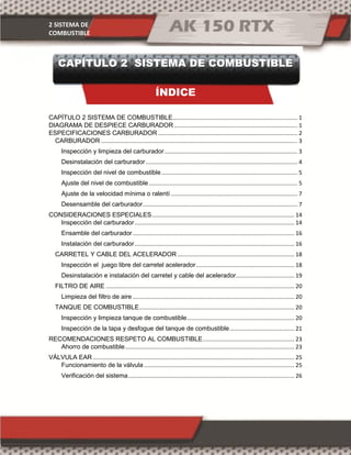 2 SISTEMA DE
COMBUSTIBLE
CAPÍTULO 2 SISTEMA DE COMBUSTIBLE
ÍNDICE
CAPÍTULO 2 SISTEMA DE COMBUSTIBLE............................................................................... 1
DIAGRAMA DE DESPIECE CARBURADOR.............................................................................. 1
ESPECIFICACIONES CARBURADOR ........................................................................................ 2
CARBURADOR ............................................................................................................................ 3
Inspección y limpieza del carburador.................................................................................... 3
Desinstalación del carburador................................................................................................ 4
Inspección del nivel de combustible...................................................................................... 5
Ajuste del nivel de combustible.............................................................................................. 5
Ajuste de la velocidad mínima o ralentí ................................................................................ 7
Desensamble del carburador.................................................................................................. 7
CONSIDERACIONES ESPECIALES.......................................................................................... 14
Inspección del carburador..................................................................................................... 14
Ensamble del carburador ...................................................................................................... 16
Instalación del carburador..................................................................................................... 16
CARRETEL Y CABLE DEL ACELERADOR.......................................................................... 18
Inspección el juego libre del carretel acelerador.............................................................. 18
Desinstalación e instalación del carretel y cable del acelerador..................................... 19
FILTRO DE AIRE ....................................................................................................................... 20
Limpieza del filtro de aire ...................................................................................................... 20
TANQUE DE COMBUSTIBLE.................................................................................................. 20
Inspección y limpieza tanque de combustible.................................................................... 20
Inspección de la tapa y desfogue del tanque de combustible......................................... 21
RECOMENDACIONES RESPETO AL COMBUSTIBLE.......................................................... 23
Ahorro de combustible........................................................................................................... 23
VÁLVULA EAR ............................................................................................................................... 25
Funcionamiento de la válvula ............................................................................................... 25
Verificación del sistema......................................................................................................... 26
 