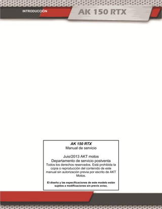 INTRODUCCIÓN
AK 150 RTX
Manual de servicio
Juio/2013 AKT motos
Departamento de servicio postventa
Todos los derechos reservados. Está prohibida la
copia o reproducción del contenido de este
manual sin autorización previa por escrito de AKT
Motos.
El diseño y las especificaciones de este modelo están
sujetos a modificaciones sin previo aviso.
 