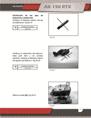 3A CULATA
10
Fig.3A.21
Fig.3A.20
Fig.3A.19
Verificación de los ejes de
balancines y balancines
Verifique el diámetro externo del eje
de balancines. Fig.3A.19
Verifique el rodamiento del balancín,
debe girar libre y sin sonidos
extraños, verifique el diámetro interno
del agujero del balancín. Fig.3A.20
Retire la culata [A]. Fig.3A.21
A
Límite de servicio
9.89 mm
Límite de servicio
10.10 mm
 