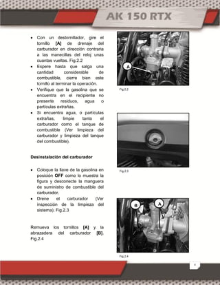 4
 Con un destornillador, gire el
tornillo [A] de drenaje del
carburador en dirección contraria
a las manecillas del reloj unas
cuantas vueltas. Fig.2.2
 Espere hasta que salga una
cantidad considerable de
combustible, cierre bien este
tornillo al terminar la operación.
 Verifique que la gasolina que se
encuentra en el recipiente no
presente residuos, agua o
partículas extrañas.
 Si encuentra agua, o partículas
extrañas, limpie tanto el
carburador como el tanque de
combustible (Ver limpieza del
carburador y limpieza del tanque
del combustible).
Desinstalación del carburador
 Coloque la llave de la gasolina en
posición OFF como lo muestra la
figura y desconecte la manguera
de suministro de combustible del
carburador.
 Drene el carburador (Ver
inspección de la limpieza del
sistema). Fig.2.3
Remueva los tornillos [A] y la
abrazadera del carburador [B].
Fig.2.4

A
AB
Fig.2.2
Fig.2.4
Fig.2.3
 