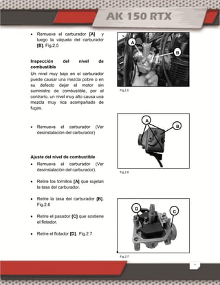 5
 Remueva el carburador [A] y
luego la váquela del carburador
[B]. Fig.2.5
Inspección del nivel de
combustible
Un nivel muy bajo en el carburador
puede causar una mezcla pobre o en
su defecto dejar el motor sin
suministro de combustible, por el
contrario, un nivel muy alto causa una
mezcla muy rica acompañado de
fugas.
 Remueva el carburador (Ver
desinstalación del carburador)
Ajuste del nivel de combustible
 Remueva el carburador (Ver
desinstalación del carburador).
 Retire los tornillos [A] que sujetan
la tasa del carburador.
 Retire la tasa del carburador [B].
Fig.2.6
 Retire el pasador [C] que sostiene
el flotador.
 Retire el flotador [D]. Fig.2.7

B
A
A
B
C
D
Fig.2.7
Fig.2.5
Fig.2.6
 