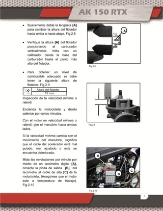 6
 Suavemente doble la lengüeta [A]
para cambiar la altura del flotador
hacia arriba o hacia abajo. Fig.2.8
 Verifique la altura [A] del flotador
posicionando el carburador
verticalmente, mida con un
calibrador desde la base del
carburador hasta el punto más
alto del flotador.
 Para obtener un nivel de
combustible adecuado se debe
tener la siguiente altura de
flotador. Fig.2.9
Inspección de la velocidad mínima o
ralentí
Encienda la motocicleta y déjela
calentar por varios minutos.
Con el motor en velocidad mínima o
ralentí, gire el manubrio hacia ambos
lados.
Si la velocidad mínima cambia con el
movimiento del manubrio, significa
que el cable del acelerador está mal
guiado, mal ajustado o este se
encuentra deteriorado.
Mida las revoluciones por minuto por
medio de un tacómetro digital [A],
conecte la pinza de salida [B] del
tacómetro al cable de alta [C] de la
motocicleta, (Asegúrese que el motor
este a temperatura de trabajo).
Fig.2.10
Altura del flotador
15 mm
A
B
C
A
Fig.2.10
Fig.2.8
Fig.2.9
 