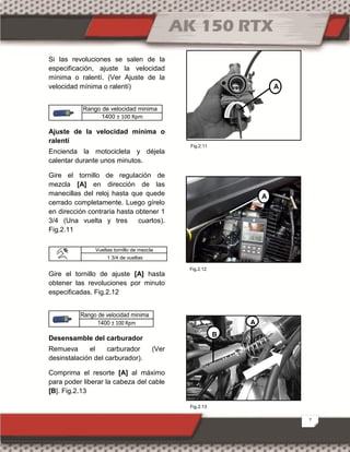 7
Si las revoluciones se salen de la
especificación, ajuste la velocidad
mínima o ralentí. (Ver Ajuste de la
velocidad mínima o ralentí)
Rango de velocidad minima
1400 ± 100 Rpm
Ajuste de la velocidad mínima o
ralentí
Encienda la motocicleta y déjela
calentar durante unos minutos.
Gire el tornillo de regulación de
mezcla [A] en dirección de las
manecillas del reloj hasta que quede
cerrado completamente. Luego gírelo
en dirección contraria hasta obtener 1
3/4 (Una vuelta y tres cuartos).
Fig.2.11
Gire el tornillo de ajuste [A] hasta
obtener las revoluciones por minuto
especificadas. Fig.2.12
Rango de velocidad minima
1400 ± 100 Rpm
Desensamble del carburador
Remueva el carburador (Ver
desinstalación del carburador).
Comprima el resorte [A] al máximo
para poder liberar la cabeza del cable
[B]. Fig.2.13
Vueltas tornillo de mezcla
1 3/4 de vueltas
A
A
B
Fig.2.13
Fig.2.11
Fig.2.12
AA
 
