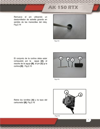 8
Remueva el pin utilizando un
destornillador de estrella girando en
sentido de las manecillas del reloj.
Fig.2.14
El conjunto de la cortina debe estar
compuesto por la aguja [A], el
resorte de la aguja [B], el pin [C] y la
cortina [D]. Fig.2.15
Retire los tornillos [A] y la taza del
carburador [B]. Fig.2.16
A
B C
D
A
B
Fig.2.16
Fig.2.14
Fig.2.15
 