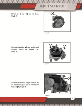 9
Retire el O-ring [A] de la tasa.
Fig.2.17
Retire el pasador [A] que sostiene el
flotador. Retire el flotador [B].
Fig.2.18
Al retirar el flotador tenga cuidado de
no perder la aguja de la válvula del
flotador [A]. Fig.2.19
A
A
C
B
A
Fig.2.19
Fig.2.17
Fig.2.18
 