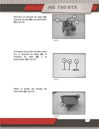 10
Remueva el boquerel de bajas [A],
boquerel de altas [B] y el pulverizador
[C]. Fig.2.20
Al finalizar esta acción se debe contar
con el boquerel de bajas [A], el
boquerel de altas [B] y el
pulverizador. [C]. Fig.2.21
Retire el tornillo del drenaje del
carburador [A]. Fig.2.22
A
B
C
A B C
A
Fig.2.22
Fig.2.20
Fig.2.21
 