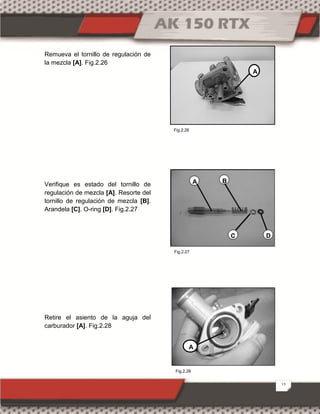 12
Remueva el tornillo de regulación de
la mezcla [A]. Fig.2.26
Verifique es estado del tornillo de
regulación de mezcla [A]. Resorte del
tornillo de regulación de mezcla [B].
Arandela [C]. O-ring [D]. Fig.2.27
Retire el asiento de la aguja del
carburador [A]. Fig.2.28
A B
C D
A
A
Fig.2.28
Fig.2.26
Fig.2.27
 
