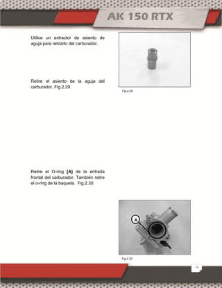 13
Utilice un extractor de asiento de
aguja para retirarlo del carburador.
Retire el asiento de la aguja del
carburador. Fig.2.29
Retire el O-ring [A] de la entrada
frontal del carburador. También retire
el o-ring de la baquela. Fig.2.30
A
Fig.2.30
Fig.2.29
 