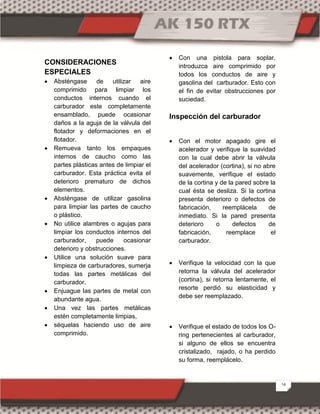 14
CONSIDERACIONES
ESPECIALES
 Absténgase de utilizar aire
comprimido para limpiar los
conductos internos cuando el
carburador este completamente
ensamblado, puede ocasionar
daños a la aguja de la válvula del
flotador y deformaciones en el
flotador.
 Remueva tanto los empaques
internos de caucho como las
partes plásticas antes de limpiar el
carburador. Esta práctica evita el
deterioro prematuro de dichos
elementos.
 Absténgase de utilizar gasolina
para limpiar las partes de caucho
o plástico.
 No utilice alambres o agujas para
limpiar los conductos internos del
carburador, puede ocasionar
deterioro y obstrucciones.
 Utilice una solución suave para
limpieza de carburadores, sumerja
todas las partes metálicas del
carburador.
 Enjuague las partes de metal con
abundante agua.
 Una vez las partes metálicas
estén completamente limpias,
 séquelas haciendo uso de aire
comprimido.
 Con una pistola para soplar,
introduzca aire comprimido por
todos los conductos de aire y
gasolina del carburador. Esto con
el fin de evitar obstrucciones por
suciedad.
Inspección del carburador
 Con el motor apagado gire el
acelerador y verifique la suavidad
con la cual debe abrir la válvula
del acelerador (cortina), si no abre
suavemente, verifique el estado
de la cortina y de la pared sobre la
cual ésta se desliza. Si la cortina
presenta deterioro o defectos de
fabricación, reemplácela de
inmediato. Si la pared presenta
deterioro o defectos de
fabricación, reemplace el
carburador.
 Verifique la velocidad con la que
retorna la válvula del acelerador
(cortina), si retorna lentamente, el
resorte perdió su elasticidad y
debe ser reemplazado.
 Verifique el estado de todos los O-
ring pertenecientes al carburador,
si alguno de ellos se encuentra
cristalizado, rajado, o ha perdido
su forma, reemplácelo.
 