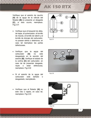 15
Verifique que el asiento de caucho
[A] de la aguja de la válvula del
flotador [B] no presente un desgaste
[C]. si esto ocurre, reemplace.
Fig.2.31
 Verifique que el boquerel de altas,
de bajas, el pulverizador, el tornillo
de mezcla, el tornillo de ralentí y el
tornillo de drenaje del carburador,
no posean daños o deterioros, en
caso tal reemplace las partes
defectuosas.
 Verifique que la aguja del
carburador [A] no este
desgastada en la sección del
asiento [B], Verifique el estado de
la cortina [C] del carburador, en
caso tal de presentar desgaste,
rayas o estar defectuosa,
reemplace. Fig.2.32
 Si el asiento de la aguja del
carburador está dañado o
desgastado, reemplácelo.
 Verifique que el flotador [A] no
este roto o rajado, en caso tal,
reemplace. Fig.2.33
A
C
B
A
Fig.2.33
Fig.2.31
Fig.2.32
 