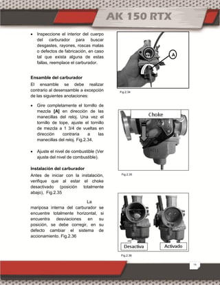 16
 Inspeccione el interior del cuerpo
del carburador para buscar
desgastes, rayones, roscas malas
o defectos de fabricación, en caso
tal que exista alguna de estas
fallas, reemplace el carburador.
Ensamble del carburador
El ensamble se debe realizar
contrario al desensamble a excepción
de las siguientes anotaciones:
 Gire completamente el tornillo de
mezcla [A] en dirección de las
manecillas del reloj. Una vez el
tornillo de tope, ajuste el tornillo
de mezcla a 1 3/4 de vueltas en
dirección contraria a las
manecillas del reloj. Fig.2.34.
 Ajuste el nivel de combustible (Ver
ajuste del nivel de combustible).
Instalación del carburador
Antes de iniciar con la instalación,
verifique que al estar el choke
desactivado (posición totalmente
abajo), Fig.2.35
La
mariposa interna del carburador se
encuentre totalmente horizontal, si
encuentra desviaciones en su
posición, se debe corregir, en su
defecto cambiar el sistema de
accionamiento. Fig.2.36
A
Fig.2.36
Fig.2.35
Fig.2.34
 