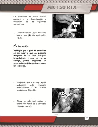 17
La instalación se debe realizar
contrario a la desinstalación a
excepción de las siguientes
anotaciones:
 Alinear la ranura [A] de la cortina
con la guía [B] del carburador.
Fig.2.37.
Precaución
Verifique que la guía se encuentre
en su lugar y que no presente
desgaste, si se haya cualquier
irregularidad, y aun así no se
corrige, podría originarse un
atascamiento de la cortina y causar
un accidente.
 asegúrese que el O-ring [A] del
carburador este instalado
correctamente y en buenas
condiciones. Fig.2.38.
 Ajuste la velocidad mínima o
ralentí (Ver Ajuste de la velocidad
mínima o ralentí).
A
B
A
Fig.2.38
Fig.2.37
 
