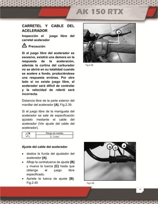 18
CARRETEL Y CABLE DEL
ACELERADOR
Inspección el juego libre del
carretel acelerador
Precaución
Si el juego libre del acelerador es
excesivo, existirá una demora en la
respuesta de la aceleración,
además la cortina del carburador
no se abrirá en su totalidad cuando
se acelere a fondo, produciéndose
una respuesta errónea. Por otro
lado si no existe juego libre, el
acelerador será difícil de controlar
y la velocidad de ralentí será
incorrecta.
Distancia libre de la parte exterior del
manillar del acelerador [A]. Fig.2.39.
Si el juego libre de la manigueta del
acelerador se sale de especificación
ajústelo mediante el cable del
acelerador (Ver ajuste del cable del
acelerador).
Ajuste del cable del acelerador
 deslice la funda del ajustador del
acelerador [A].
 Afloje la contratuerca de ajuste [B]
y mueva la tuerca [C] hasta que
obtenga el juego libre
especificado.
 Apriete la tuerca de ajuste [B].
Fig.2.40
Rango de medida
2 - 3 mm
A
B C
A
Fig.2.40
Fig.2.39
 