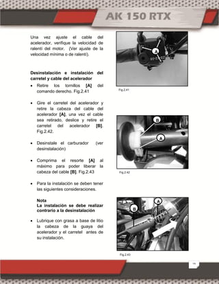 19
Una vez ajuste el cable del
acelerador, verifique la velocidad de
ralentí del motor. (Ver ajuste de la
velocidad mínima o de ralentí).
Desinstalación e instalación del
carretel y cable del acelerador
 Retire los tornillos [A] del
comando derecho. Fig.2.41
 Gire el carretel del acelerador y
retire la cabeza del cable del
acelerador [A], una vez el cable
sea retirado, deslice y retire el
carretel del acelerador [B].
Fig.2.42.
 Desinstale el carburador (ver
desinstalación)
 Comprima el resorte [A] al
máximo para poder liberar la
cabeza del cable [B]. Fig.2.43
 Para la instalación se deben tener
las siguientes consideraciones.
Nota
La instalación se debe realizar
contrario a la desinstalación
 Lubrique con grasa a base de litio
la cabeza de la guaya del
acelerador y el carretel antes de
su instalación.
B
A
A
B
A
Fig.2.43
Fig.2.41
Fig.2.42
 