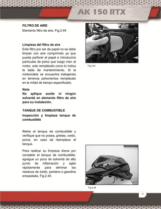 20
FILTRO DE AIRE
Elemento filtro de aire. Fig.2.44
Limpieza del filtro de aire
Este filtro por ser de papel no se debe
limpiar con aire comprimido ya que
puede perforar el papel e introduciría
partículas de polvo que luego irían al
motor, solo remplácelo como lo indica
la tabla de mantenimiento. Si la
motocicleta se encuentra trabajando
en terrenos polvorientos remplácelo
en la mitad de tiempo especificado.
Nota
No aplique aceite ni ningún
solventé en elemento filtro de aire
para su instalación.
TANQUE DE COMBUSTIBLE
Inspección y limpieza tanque de
combustible
Retire el tanque de combustible y
verifique que no posea, grietas, oxido,
poros, en caso tal reemplace el
tanque.
Para realizar su limpieza drene por
completo el tanque de combustible,
agregue un poco de solvente de alto
punto de inflamación y agite
rápidamente para eliminar los
residuos de óxido, pantano o gasolina
empastada. Fig.2.45
Fig.2.45
Fig.2.44
 