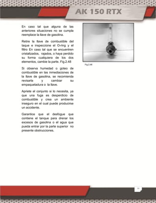 22
En caso tal que alguna de las
anteriores situaciones no se cumpla
reemplace la llave de gasolina.
Retire la llave de combustible del
taque e inspeccione el O-ring y el
filtro En caso tal que se encuentren
cristalizados, rajados, o haya perdido
su forma cualquiera de los dos
elementos, cambie la parte. Fig.2.48
Si observa humedad o goteo de
combustible en las inmediaciones de
la llave de gasolina, se recomienda
revisarla y cambiar su
empaquetadura o la llave.
Apriete el conjunto si lo necesita, ya
que una fuga es desperdicio de
combustible y crea un ambiente
inseguro en el cual puede producirse
un accidente.
Garantice que el desfogue que
contiene el tanque para drenar los
excesos de gasolina o el agua que
pueda entrar por la parte superior no
presente obstrucciones.
Fig.2.48
 