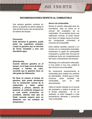 23
RECOMENDACIONES RESPETO AL COMBUSTIBLE
Use siempre gasolina corriente sin
plomo, la gasolina sin plomo alarga la
vida útil de la bujía y los componentes
de sistema de escape.
Precaución
Evite derramar la gasolina, puede
dañar las superficies pintadas.
Limpie la gasolina que se derrama
de forma inmediata y lave con
abundante agua.
Advertencias
Cuando adicione gasolina en el
tanque, no lo haga cerca de llamas,
chispas o fuentes de calor,
recuerde que la gasolina tiene un
alto grado de inflamación.
No llene en exceso el tanque de
gasolina, ésta puede derramarse
con la conducción normal de la
motocicleta y dañar partes
plásticas y pintura, además de
propiciar un ambiente inseguro en
el cual podría producirse un
accidente, además este tipo de
fluido necesita espacio para su
dilatación con los cambios de
temperatura.
Ahorro de combustible
Revise la presión adecuada para los
neumáticos, esta se indica en el
manual del propietario de su
motocicleta. Si sus llantas tienen una
calibración errónea, el motor tendrá
que hacer un trabajo mayor al normal,
por consiguiente aumentará el
consumo de combustible.
Evite realizar paradas mayores a un
minuto con su motocicleta encendida,
ocasionará un gasto de combustible
innecesario y puede traer otro tipo de
problemas como son recalentamiento
del motor y decoloración del exhosto.
Mantenga una carburación adecuada,
ni muy pobre ni muy rica, evitará el
alto consumo de combustible.
No revolucione excesivamente la
motocicleta para realizar los cambios
de velocidades. Evitará que el motor
consuma cierta cantidad de
combustible que no está
aprovechando.
Utilice el aceite indicado en el manual
del propietario y realice el cambio en
el tiempo estipulado. Si no es
realizado, el motor trabajará a unas
temperaturas elevadas y consumirá
más combustible
 