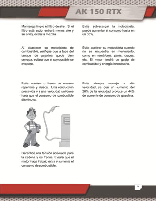 24
Mantenga limpio el filtro de aire. Si el
filtro está sucio, entrará menos aire y
se enriquecerá la mezcla.
Al abastecer su motocicleta de
combustible, verifique que la tapa del
tanque de gasolina quede bien
cerrada, evitará que el combustible se
evapore.
Evite acelerar o frenar de manera
repentina y brusca. Una conducción
precavida y a una velocidad uniforme
hará que el consumo de combustible
disminuya.
Garantice una tensión adecuada para
la cadena y los frenos. Evitará que el
motor haga trabajo extra y aumente el
consumo de combustible.
Evite sobrecargar la motocicleta,
puede aumentar el consumo hasta en
un 35%.
Evite acelerar su motocicleta cuando
no se encuentra en movimiento,
como en semáforos, pares, cruces,
etc. El motor tendrá un gasto de
combustible y energía innecesario.
Evite siempre manejar a alta
velocidad, ya que un aumento del
20% de la velocidad produce un 44%
de aumento de consumo de gasolina.
 
