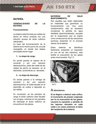 7 SISTEMA ELÉCTRICO
Fig.7.3
BATERÍA.
GENERALIDADES DE LA
BATERÍA.
Funcionamiento.
La batería está formada por celdas de
plomo en íntimo contacto con una
solución acuosa de ácido sulfúrico
(electrolito).
La base del funcionamiento de la
batería es la misma que la de una pila
recargable, en donde dos etapas
principales tienen lugar:
1. La etapa de carga.
En donde gracias al ingreso de la
corriente y por una reacción
electroquímica, parte del metal de las
celdas de plomo se disuelve. en el
electrolito, aumentando su densidad.
2. La etapa de descarga.
En donde gracias a la entrega de
corriente y por una reacción
electroquímica, el metal disuelto en el
electrolito se vuelve a depositar en
las celdas.
En conclusión, en los periodos de
carga el ácido sulfúrico esta disuelto
con el agua, mientras en los periodos
de descarga el ácido sulfúrico se
encuentra en las placas.
BATERÍAS DE BAJO
MANTENIMIENTO.
Son aquellas que están elaboradas
en materiales que garantizan su
funcionamiento con muy poco
mantenimiento, solo es necesario
compensar la pérdida de agua
destilada (desmineralizada), causada
por la evaporación que se origina
como consecuencia de las reacciones
químicas presentes en el proceso
interior de la batería.
Estas baterías se identifican
fácilmente, presentan un respirador
en uno de los dos extremos, este
facilita la evacuación de los gases
antes mencionados. Fig.7.3
Advertencia.
Si se llegara a obstruir este orifico,
el incremento de presión originado
por la no evacuación de los gases,
causaría la expulsión y pérdida de
los tapones ubicados en cada
celda o en casos extremos el daño
del recipiente de la batería.
Respirado
 