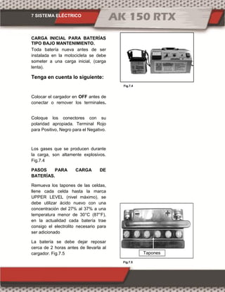 7 SISTEMA ELÉCTRICO
Fig.7.4
Fig.7.5
CARGA INICIAL PARA BATERÍAS
TIPO BAJO MANTENIMIENTO.
Toda batería nueva antes de ser
instalada en la motocicleta se debe
someter a una carga inicial, (carga
lenta).
Tenga en cuenta lo siguiente:
Colocar el cargador en OFF antes de
conectar o remover los terminales.
Coloque los conectores con su
polaridad apropiada. Terminal Rojo
para Positivo, Negro para el Negativo.
Los gases que se producen durante
la carga, son altamente explosivos.
Fig.7.4
PASOS PARA CARGA DE
BATERÍAS.
Remueva los tapones de las celdas,
llene cada celda hasta la marca
UPPER LEVEL (nivel máximo), se
debe utilizar ácido nuevo con una
concentración del 27% al 37% a una
temperatura menor de 30°C (87°F),
en la actualidad cada batería trae
consigo el electrolito necesario para
ser adicionado
La batería se debe dejar reposar
cerca de 2 horas antes de llevarla al
cargador. Fig.7.5 Tapones
 