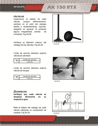 3A CULATA
13
Fig.3A.30
Fig.3A.28
Fig.3A.29
VÁLVULAS
Inspeccione el estado de cada
válvula, busque deformaciones,
cambios en el color del vástago
debido a recalentamiento, rayones,
desgaste en general. Si presenta
alguna irregularidad, cambie de
inmediato. Fig.3A.28
Verifique el diámetro externo del
vástago de las válvulas. Fig.3A.29
Límite de servicio diámetro externo
válvula de admisión
Límite de servicio diámetro externo
válvula de escape
CONSEJOS
Verifique que cada válvula se
desplace libremente en su
respectiva guía.
Mida el alabeo del vástago de cada
válvula utilizando un comparador de
carátula. Fig.3A.30
Límite de servicio
4.92 mm
Límite de servicio
4.90 mm
 
