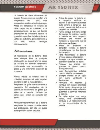 7 SISTEMA ELÉCTRICO
La batería se debe almacenar en
lugares frescos que no excedan una
temperatura de 28°C, mas
temperatura acelera el auto descarga.
Antes de almacenar la batería se
debe cargar en su totalidad, si el
almacenamiento es por un tiempo
prolongado es necesario revisar la
gravedad especifica del electrolito y el
voltaje de la batería periódicamente y
con ello realizar recargas
oportunamente.
Precauciones.
El respiradero de la batería debe
estar siempre libre de cualquier
obstrucción, de lo contrario los gases
de escape no saldrían libremente,
produciendo una acumulación de
gases y una inminente explosión de
la batería.
Nunca instale la batería con la
polaridad invertida (el lado negativo
siempre va con la masa (chasis).
Asegúrese de guiar correctamente la
manguera del respiradero de la
batería, de lo contrario los gases que
salen de la batería dañaran las
partes que entren en contacto con
estos.
Al instalar las terminales de la batería
asegúrese de colocar correcta mente
sus protectores, con ello se busca
evitar posibles cortos circuitos.
 Antes de ubicar la batería en
el cargador, verifique su
estado, si se observa sulfatada
evite ponerla a cargar ya que
puede ocasionar daños en el
cargador de baterías.
 Nunca cargue la batería cerca
de fuentes de ignición, cuando
la batería se está cargando
produce una mezcla de
hidrogeno y oxigeno la cual es
altamente explosiva.
 Antes de encender el
cargador, conecte la batería
correctamente en los bornes
del cargador.
 Para desconectar la batería
primero apague el cargador.
 Proteger los ojos cuando se
opera con baterías y/o ácido.
 Proteger las manos con
guantes de goma cuando
manipulan ácido.
 Usar herramientas aisladas
cuando efectúa conexiones.
 Siempre trabaje en un lugar
con buena ventilación e
iluminación.
 Remueva los tapones y
verifique con cuidado el estado
de las celdas, si encuentra que
alguna de ellas esta sulfatada,
quebrada ó corroída remplace
la batería.
 Se debe evitar una carga
rápida, este procedimiento
conduce a un recalentamiento
en los componentes de la
batería.
 