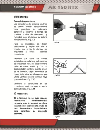 7 SISTEMA ELÉCTRICO
Fig.7.11
Fig.7.10
Fig.7.9
CONECTORES
Control de conectores.
Los conectores del sistema eléctrico
se deben revisar periódicamente
para garantizar su adecuada
conexión y observar a tiempo los
posibles puntos de corrosión y
humedad que afectarían su óptimo
funcionamiento. Fig. 7.9
Para su inspección se deben
desconectar y limpiar con aire a
presión, con el fin de eliminar las
impurezas y evitar posibles
humedades.
Verifique que todos los cables
instalados en cada lado del conector
se encuentren fijos, en caso contrario
retire el cable suelto y con un
destornillador perillero levante el pin
de la terminal, luego Introduzca de
nuevo la terminal en el conector, por
ultimo verifique que la terminal haya
quedado firme. Fig. 7.10
Verifique la continuidad en los
conectores eléctricos con la ayuda
del multímetro. Fig. 7.11
Precaución.
Si la terminal no se pude reparar
reemplácela inmediatamente,
recuerde que la terminal se debe
instalar en el cable con la ayuda de
una herramienta especializada
para garantizar su adecuado
contacto.
 