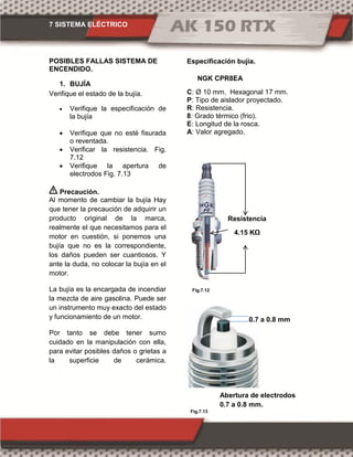 7 SISTEMA ELÉCTRICO
Fig.7.12
Fig.7.13
POSIBLES FALLAS SISTEMA DE
ENCENDIDO.
1. BUJÍA
Verifique el estado de la bujía.
 Verifique la especificación de
la bujía
 Verifique que no esté fisurada
o reventada.
 Verificar la resistencia. Fig.
7.12
 Verifique la apertura de
electrodos Fig. 7.13
Precaución.
Al momento de cambiar la bujía Hay
que tener la precaución de adquirir un
producto original de la marca,
realmente el que necesitamos para el
motor en cuestión, si ponemos una
bujía que no es la correspondiente,
los daños pueden ser cuantiosos. Y
ante la duda, no colocar la bujía en el
motor.
La bujía es la encargada de incendiar
la mezcla de aire gasolina. Puede ser
un instrumento muy exacto del estado
y funcionamiento de un motor.
Por tanto se debe tener sumo
cuidado en la manipulación con ella,
para evitar posibles daños o grietas a
la superficie de cerámica.
Especificación bujía.
C: Ø 10 mm. Hexagonal 17 mm.
P: Tipo de aislador proyectado.
R: Resistencia.
8: Grado térmico (frio).
E: Longitud de la rosca.
A: Valor agregado.
NGK CPR8EA
0.7 a 0.8 mm
Abertura de electrodos
0.7 a 0.8 mm.
Resistencia
4.15 KΩ
 