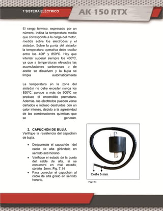 7 SISTEMA ELÉCTRICO
Fig.7.14
El rango térmico, expresado por un
número, indica la temperatura media
que corresponde a la carga del motor,
medida sobre los electrodos y el
aislador. Sobre la punta del aislador
la temperatura operativa debe oscilar
entre los 400º y 850ºC. Hay que
intentar superar siempre los 400ºC,
ya que a temperaturas elevadas las
acumulaciones carbonosas o de
aceite se disuelven y la bujía se
limpia automáticamente
La temperatura en la zona del
aislador no debe exceder nunca los
850ºC, porque a más de 900ºC se
produce el encendido prematuro.
Además, los electrodos pueden verse
dañados e incluso destruidos con un
calor intenso, debido a la agresividad
de las combinaciones químicas que
se generan.
2. CAPUCHÓN DE BUJÍA.
Verifique la resistencia del capuchón
de bujía.
 Desconecte el capuchón del
cable de alta girándolo en
sentido anti horario
 Verifique el estado de la punta
del cable de alta, si se
encuentra en mal estado,
córtelo 5mm. Fig. 7.14
 Para conectar el capuchón al
cable de alta gírelo en sentido
horario.
 