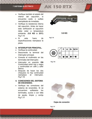 7 SISTEMA ELÉCTRICO
Fig.7.15
Fig.7.16
Fig.7.17
 Verifique también el estado del
interior del capuchón, si
encuentra oxido o sulfato
reemplácelo de inmediato.
 Verifique la resistencia interna
del capuchón. Antes de hacer
esta verificación el capuchón
debe estar a temperatura
ambiente. (5.0 KΩ )
Fig.7.15
 Si esta fuera de
especificaciones reemplace la
pieza.
3. INTERRUPTOR PRINCIPAL.
 Verifique la continuidad.
 Desconecte la terminal del
Interruptor principal.
 Conecte el multímetro en las
terminales del Interruptor.
 Interruptor en posición ON
Continuidad entre rojo y negro
y continuidad en café y café/
blanco.
 Después de hacer los dos
chequeos no hay continuidad
reemplace el interruptor.
Fig.7.16
4. CONEXIONES DEL SISTEMA
DE ENCENDIDO.
 Verifique los conectores del
sistema de encendido. Si se
encuentran sulfatados los
terminales, sucios o con falta
de ajuste, limpie y corrija
Fig.7.17
Cajas de conexión
5.0 KΩ
ON
OFF
 