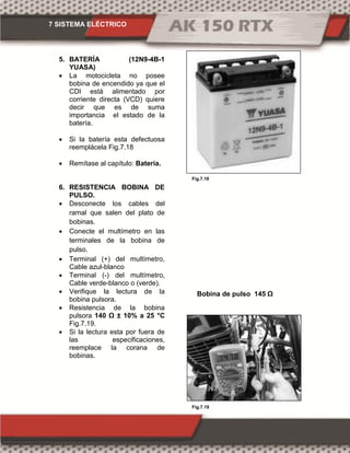 7 SISTEMA ELÉCTRICO
Fig.7.19
Fig.7.18
5. BATERÍA (12N9-4B-1
YUASA)
 La motocicleta no posee
bobina de encendido ya que el
CDI está alimentado por
corriente directa (VCD) quiere
decir que es de suma
importancia el estado de la
batería.
 Si la batería esta defectuosa
reemplácela Fig.7.18
 Remítase al capítulo: Batería.
6. RESISTENCIA BOBINA DE
PULSO.
 Desconecte los cables del
ramal que salen del plato de
bobinas.
 Conecte el multímetro en las
terminales de la bobina de
pulso.
 Terminal (+) del multímetro,
Cable azul-blanco
 Terminal (-) del multímetro,
Cable verde-blanco o (verde).
 Verifique la lectura de la
bobina pulsora.
 Resistencia de la bobina
pulsora 140 Ω ± 10% °C
Fig.7.19.
 Si la lectura esta por fuera de
las especificaciones,
reemplace la corana de
bobinas.
Bobina de pulso 14 Ω
 