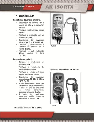 7 SISTEMA ELÉCTRICO
Fig.7.21
Fig.7.20
7. BOBINA DE ALTA
Resistencia devanado primario.
 Desconecte la terminal de la
bobina de alta y el capuchón
de bujía.
 Ponga el multímetro en escala
de 00 Ω.
 Verifique la medición con las
especificaciones.
 Resistencia del devanado
primario 0.8 Ω ± 10% a 25 °C.
 Terminal (+) del multímetro a
Terminal de entrada de la
bobina de alta.
 Terminal (-) del multímetro
Núcleo central o tierra
Fig.7.20.
Devanado secundario.
 Conecte el multímetro en
escala de 0K Ω.
 Verifique la resistencia del
devanado secundario.
 Verifique el estado del cable
de alta (fisurado o pelado).
 Resistencia del devanado
secundario 4.08 KΩ ± 10%
25 °C Fig.7.21.
 Si las mediciones están por
fuera de las especificaciones o
el cable de alta se encuentra
en malas condiciones,
remplace la bobina de alta.
 Si todas las mediciones
anteriores están correctas
reemplace la unidad CDI.
Devanado primario 0.8 Ω ± 10%
Dev n do secund rio 4.8 KΩ ± 10%
 