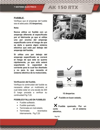7 SISTEMA ELÉCTRICO
Fig.7.22
Fig.7.23
FUSIBLE.
Verifique que el amperaje del fusible
sea el adecuado (15 Amperios).
Nota:
Nunca utilice un fusible con un
amperaje diferente al especificado
por el fabricante ya que si utiliza
uno por encima del amperaje
especificado corre el riesgo de que
se dañe o queme algún sistema
eléctrico que está por debajo del
amperaje del fusible.
Si utiliza uno por debajo del
amperaje especificado se correrá
el riesgo de que este se queme
rápidamente, ya que sólo estará
soportando la capacidad de
corriente para la cual fue diseñado
y no para lo que necesita el
sistema eléctrico de la motocicleta.
Verificación del fusible.
Verifique la continuidad del fusible es
necesario utilizar un multímetro el
cual debe estar en una escala de 200
Ω luego proceda a verificar su
continuidad Fig.7.22.
POSIBLES FALLAS EN FUSIBLES
 Fusible sulfatado.
 Fusible quemado.
 Terminales en mal estado.
 Terminales reventados
internamente. Fig.7.23
15 Amperios
Fusible en buen estado.
Fusible quemado. Por un
corto en el sistema
eléctrico.
 