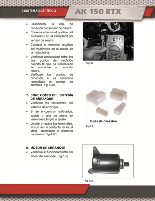7 SISTEMA ELÉCTRICO
Fig.7.31
Fig.7.32
Fig.7.30
 Desconecte la caja de
conexión del sensor de neutra.
 Conecte el terminal positivo del
multímetro en el cable G/R del
sensor de neutra.
 Conecte el terminal negativo
del multímetro en el chasis de
la motocicleta.
 Verifique continuidad entre los
dos puntos de medición
cuando la caja de transmisión
se encuentre en posición
neutra.
 Verifique los puntos de
conexión, si es necesario
reemplace el sensor de
cambios Fig.7.30.
7. CONEXIONES DEL SISTEMA
DE ARRANQUE
 Verifique los conectores del
sistema de arranque.
 Si se encuentran sulfatados,
sucios o falta de ajuste en
terminales, limpie o ajuste.
 Limpie o repare las terminales,
si aun así el contacto no es el
ideal, reemplace el elemento
conductor. Fig.7.31
8. MOTOR DE ARRANQUE
 Verifique el funcionamiento del
motor de arranque. Fig.7.32.
Cajas de conexión
 