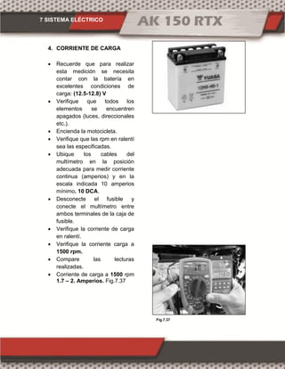 7 SISTEMA ELÉCTRICO
Fig.7.37
4. CORRIENTE DE CARGA
 Recuerde que para realizar
esta medición se necesita
contar con la batería en
excelentes condiciones de
carga: (12.5-12.8) V
 Verifique que todos los
elementos se encuentren
apagados (luces, direccionales
etc.).
 Encienda la motocicleta.
 Verifique que las rpm en ralentí
sea las especificadas.
 Ubique los cables del
multímetro en la posición
adecuada para medir corriente
continua (amperios) y en la
escala indicada 10 amperios
mínimo. 10 DCA.
 Desconecte el fusible y
conecte el multímetro entre
ambos terminales de la caja de
fusible.
 Verifique la corriente de carga
en ralentí.
 Verifique la corriente carga a
1500 rpm.
 Compare las lecturas
realizadas.
 Corriente de carga a 1500 rpm
1.7 – 2. Amperios. Fig.7.37
 