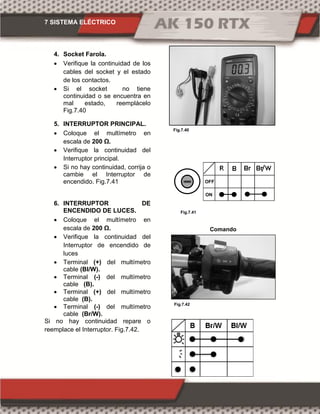 7 SISTEMA ELÉCTRICO
Fig.7.42
Fig.7.41
Fig.7.40
4. Socket Farola.
 Verifique la continuidad de los
cables del socket y el estado
de los contactos.
 Si el socket no tiene
continuidad o se encuentra en
mal estado, reemplácelo
Fig.7.40
5. INTERRUPTOR PRINCIPAL.
 Coloque el multímetro en
escala de 00 Ω.
 Verifique la continuidad del
Interruptor principal.
 Si no hay continuidad, corrija o
cambie el Interruptor de
encendido. Fig.7.41
6. INTERRUPTOR DE
ENCENDIDO DE LUCES.
 Coloque el multímetro en
escala de 00 Ω.
 Verifique la continuidad del
Interruptor de encendido de
luces
 Terminal (+) del multímetro
cable (Bl/W).
 Terminal (-) del multímetro
cable (B).
 Terminal (+) del multímetro
cable (B).
 Terminal (-) del multímetro
cable (Br/W).
Si no hay continuidad repare o
reemplace el Interruptor. Fig.7.42.
Comando
derecho
ON
OFF
 