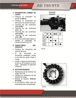 7 SISTEMA ELÉCTRICO
Fig.7.43
Fig.7.43Fig.7.44
7. INTERRUPTOR CAMBIO DE
LUCES.
 Coloque el multímetro en
escala de 00 Ω.
 Verifique la continuidad de
Interruptor de cambio de luces
 Terminal (+) del multímetro
cable (L/W).
 Terminal (-) del multímetro
cable (L).
 Terminal (+) del multímetro
cable (L/W).
 Terminal (-) del multímetro
cable (W).
 Si no hay continuidad repare o
cambie el Interruptor de
cambio de luces Fig.7.43
8. CONECTORES DEL
CIRCUITO.
 Verifique los conectores del
sistema de luces.
 Si las terminales se
encuentran sulfatadas, sucias
o con falta de ajuste, limpie y
corrija.
 Limpie o repare las terminales,
si aun así el contacto no es el
ideal, reemplace el elemento
conductor.
9. ESTATOR BOBINAS
 Resistencia de las bobinas de
carga. Fig.7.44
 Verifique la resistencia de las
bobinas de carga.
 Diríjase al capítulo: Sistema
de carga.
 Si las bobinas están fuera de
especificaciones reemplácelas.
Comando
izquierdo
 