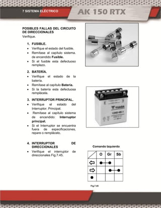 7 SISTEMA ELÉCTRICO
Fig.7.45
POSIBLES FALLAS DEL CIRCUITO
DE DIRECCIONALES
Verifique.
1. FUSIBLE.
 Verifique el estado del fusible.
 Remítase al capítulo sistema.
de encendido Fusible.
 Si el fusible esta defectuoso
remplazo.
2. BATERÍA.
 Verifique el estado de la
batería.
 Remítase al capítulo Batería.
 Si la batería esta defectuosa
remplácela.
3. INTERRUPTOR PRINCIPAL.
 Verifique el estado del
Interruptor. Principal.
 Remítase al capítulo sistema
de encendido: Interruptor
principal.
 Si el Interruptor se encuentra
fuera de especificaciones,
repare o remplácelo.
4. INTERRUPTOR DE
DIRECCIONALES
 Verifique el interruptor de
direccionales Fig.7.45.
Comando Izquierdo
 