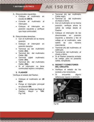 7 SISTEMA ELÉCTRICO
Fig.7.47Fig.7.46
A. Direccionales izquierdas.
 Coloque el multímetro en
escala de 00 Ω.
 Conecte el multímetro al
interruptor.
 Coloque el interruptor en
posición izquierdo y verifique
que haya continuidad.
B. Direccionales derechas.
 Con el multímetro en la misma
posición.
 Coloque el interruptor en
posición derecha
 Terminal (-) del multímetro
Cable: (Gr).
 Terminal (+) del multímetro
Cable: (O).
 Terminal (-)del multímetro
Cable: (Gr).
 Terminal (+) del multímetro
Cable: (Sb).
 Si el interruptor no tiene
continuidad repare o remplace.
5. FLASHER
Verifique el estado del Flasher.
 Coloque el multímetro en 20
DCV
 Ponga el Interruptor principal
en posición ON.
 Verifique el voltaje que llega al
Flasher: Mayor a 12V.
Fig.7.46.
 Terminal (+) del multímetro
Cable negro.
 Terminal (-) del multímetro
al chasis o tierra.
 Con el multímetro en la misma
posición, verifique ahora la
salida de voltaje desde el
Flasher.
 Coloque el interruptor de las
direccionales en posición
izquierda y derecha y lea el
voltaje en el multímetro, este
saldrá de una manera
intermitente.
 Terminal (+) del multímetro al
cable gris.
 Terminal (-) del multímetro al
chasis o tierra.
 Si al Flasher presenta entrada
de voltaje, pero no presenta
salida, remplácelo.
6. SOCKET Y CONECTORES
DEL CIRCUITO.
 Verifique el estado de los
sockets y los conectores.
 Si encuentra alguno
defectuoso repare o cámbielo.
 