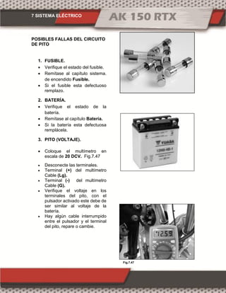 7 SISTEMA ELÉCTRICO
Fig.7.47
POSIBLES FALLAS DEL CIRCUITO
DE PITO
1. FUSIBLE.
 Verifique el estado del fusible.
 Remítase al capítulo sistema.
de encendido Fusible.
 Si el fusible esta defectuoso
remplazo.
2. BATERÍA.
 Verifique el estado de la
batería.
 Remítase al capítulo Batería.
 Si la batería esta defectuosa
remplácela.
3. PITO (VOLTAJE).
 Coloque el multímetro en
escala de 20 DCV. Fig.7.47
 Desconecte las terminales.
 Terminal (+) del multímetro
Cable (Lg).
 Terminal (-) del multímetro
Cable (G).
 Verifique el voltaje en los
terminales del pito, con el
pulsador activado este debe de
ser similar al voltaje de la
batería.
 Hay algún cable interrumpido
entre el pulsador y el terminal
del pito, repare o cambie.
 