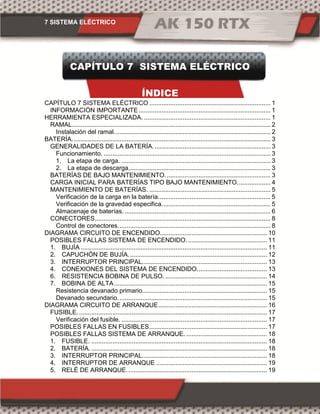 7 SISTEMA ELÉCTRICO
CAPÍTULO 7 SISTEMA ELÉCTRICO
ÍNDICE
CAPÍTULO 7 SISTEMA ELÉCTRICO ..................................................................... 1
INFORMACIÓN IMPORTANTE ........................................................................... 1
HERRAMIENTA ESPECIALIZADA. ........................................................................ 1
RAMAL................................................................................................................. 2
Instalación del ramal......................................................................................... 2
BATERÍA................................................................................................................. 3
GENERALIDADES DE LA BATERÍA................................................................... 3
Funcionamiento. ............................................................................................... 3
1. La etapa de carga. ..................................................................................... 3
2. La etapa de descarga................................................................................. 3
BATERÍAS DE BAJO MANTENIMIENTO............................................................ 3
CARGA INICIAL PARA BATERÍAS TIPO BAJO MANTENIMIENTO................... 4
MANTENIMIENTO DE BATERÍAS. ..................................................................... 5
Verificación de la carga en la batería................................................................ 5
Verificación de la gravedad especifica.............................................................. 5
Almacenaje de baterías. ................................................................................... 6
CONECTORES.................................................................................................... 8
Control de conectores....................................................................................... 8
DIAGRAMA CIRCUITO DE ENCENDIDO............................................................. 10
POSIBLES FALLAS SISTEMA DE ENCENDIDO.............................................. 11
1. BUJÍA .......................................................................................................... 11
2. CAPUCHÓN DE BUJÍA............................................................................... 12
3. INTERRUPTOR PRINCIPAL....................................................................... 13
4. CONEXIONES DEL SISTEMA DE ENCENDIDO........................................ 13
6. RESISTENCIA BOBINA DE PULSO........................................................... 14
7. BOBINA DE ALTA....................................................................................... 15
Resistencia devanado primario....................................................................... 15
Devanado secundario..................................................................................... 15
DIAGRAMA CIRCUITO DE ARRANQUE.............................................................. 16
FUSIBLE............................................................................................................ 17
Verificación del fusible. ................................................................................... 17
POSIBLES FALLAS EN FUSIBLES................................................................... 17
POSIBLES FALLAS SISTEMA DE ARRANQUE. .............................................. 18
1. FUSIBLE. .................................................................................................... 18
2. BATERÍA. .................................................................................................... 18
3. INTERRUPTOR PRINCIPAL....................................................................... 18
4. INTERRUPTOR DE ARRANQUE ............................................................... 19
5. RELÉ DE ARRANQUE................................................................................ 19
 