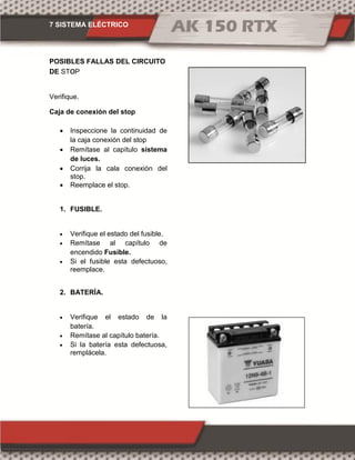 7 SISTEMA ELÉCTRICO
POSIBLES FALLAS DEL CIRCUITO
DE SToP
Verifique.
Caja de conexión del stop
 Inspeccione la continuidad de
la caja conexión del stop
 Remítase al capítulo sistema
de luces.
 Corrija la cala conexión del
stop.
 Reemplace el stop.
1. FUSIBLE.
 Verifique el estado del fusible.
 Remítase al capítulo de
encendido Fusible.
 Si el fusible esta defectuoso,
reemplace.
2. BATERÍA.
 Verifique el estado de la
batería.
 Remítase al capítulo batería.
 Si la batería esta defectuosa,
remplácela.
 