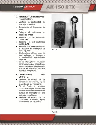7 SISTEMA ELÉCTRICO
Fig.7.49
Fig.7.48
3. INTERRUPTOR DE FRENOS
(Continuidad).
 Verifique la continuidad del
Interruptor del stop
 Desconecte el Interruptor de
freno.
 Coloque el multímetro en
escala de 00 Ω.
 Terminal (+) del multímetro
Cable (B).
 Terminal (-) del multímetro
Cable (G/Y).
 Verifique que haya continuidad
al accionar el Interruptor de
stop. Fig.7.48.
 Si al accionar el Interruptor del
freno delantero no interrumpe
la continuidad, reemplácelo.
Fig.7.49.
 Si los Interruptor no muestran
continuidad o por el contrario,
siempre está cerrado el circuito
aunque el Interruptor no este
activado, remplácelo.
4. CONECTORES DEL
CIRCUITO.
 Verifique el estado de los
conectores del circuito, repare
o cambie de ser necesario.
 Si el Smith no muestra
continuidad o por el contrario,
siempre está cerrado el circuito
aunque el Interruptor no este
activado, remplácelo.
 Verifique el estado de los
conectores del circuito, repare
o cambie de ser necesario.
 