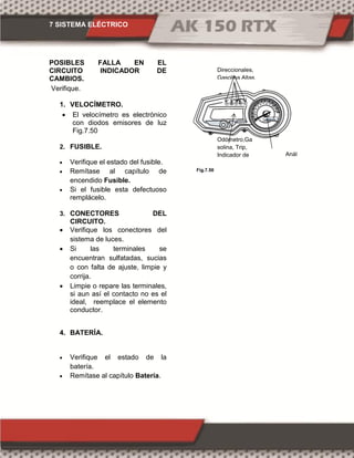 7 SISTEMA ELÉCTRICO
Fig.7.50
POSIBLES FALLA EN EL
CIRCUITO INDICADOR DE
CAMBIOS.
Verifique.
1. VELOCÍMETRO.
 El velocímetro es electrónico
con diodos emisores de luz
Fig.7.50
2. FUSIBLE.
 Verifique el estado del fusible.
 Remítase al capítulo de
encendido Fusible.
 Si el fusible esta defectuoso
remplácelo.
3. CONECTORES DEL
CIRCUITO.
 Verifique los conectores del
sistema de luces.
 Si las terminales se
encuentran sulfatadas, sucias
o con falta de ajuste, limpie y
corrija.
 Limpie o repare las terminales,
si aun así el contacto no es el
ideal, reemplace el elemento
conductor.
4. BATERÍA.
 Verifique el estado de la
batería.
 Remítase al capítulo Batería.
Anál
ogo
Odómetro,Ga
solina, Trip,
Indicador de
cambios
Direccionales,
Gasolina,Altas,
 